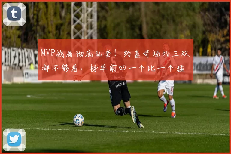 MVP战局彻底乱套！约基奇场均三双都不够看，榜单前四一个比一个猛！