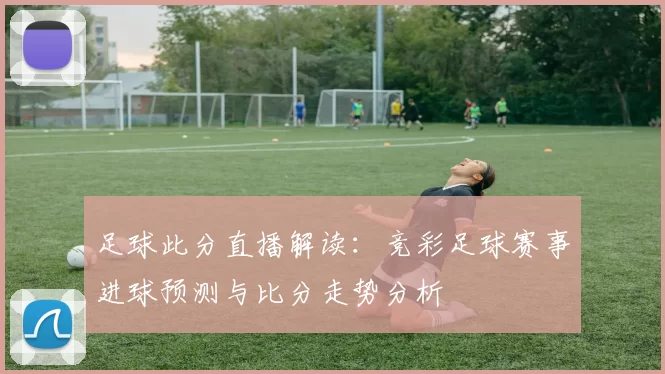 足球此分直播解读：竞彩足球赛事进球预测与比分走势分析