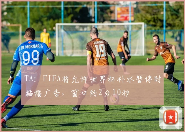TA：FIFA将允许世界杯补水暂停时插播广告，窗口约2分10秒