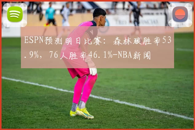 ESPN预测明日比赛：森林狼胜率53.9%，76人胜率46.1%-NBA新闻