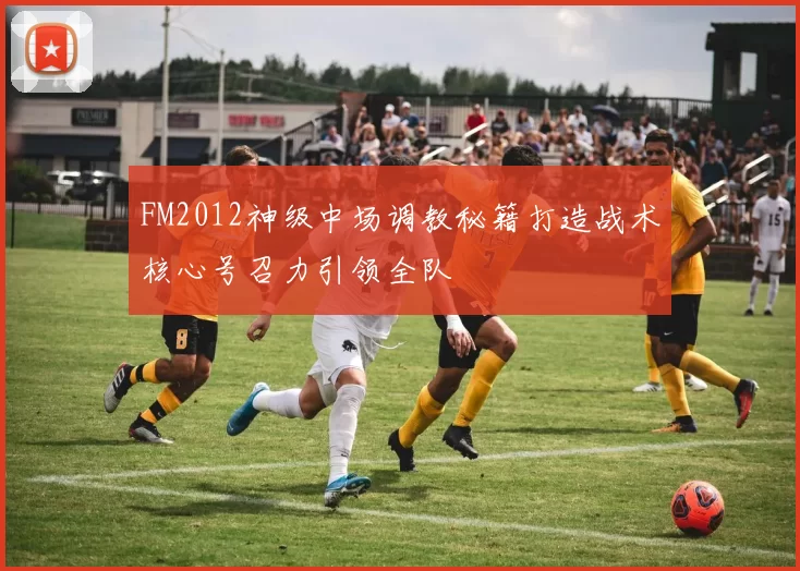 FM2012神级中场调教秘籍打造战术核心号召力引领全队