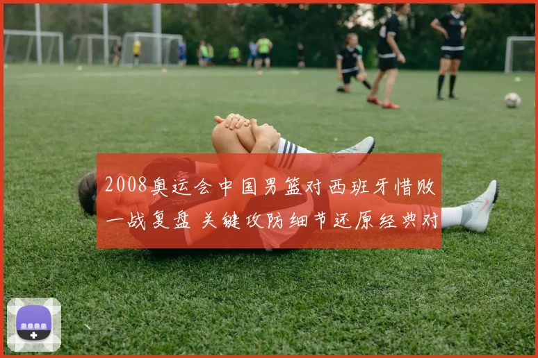 2008奥运会中国男篮对西班牙惜败一战复盘 关键攻防细节还原经典对决