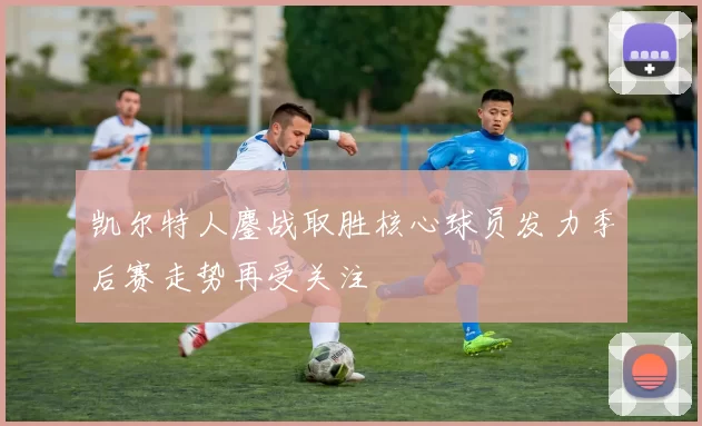 凯尔特人鏖战取胜核心球员发力季后赛走势再受关注