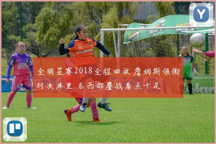 全明星赛2018全程回放 詹姆斯领衔对决库里 东西部鏖战看点十足