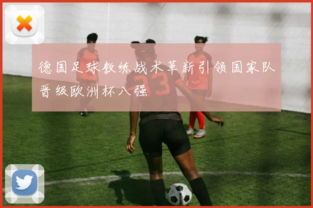 德国足球教练战术革新引领国家队晋级欧洲杯八强