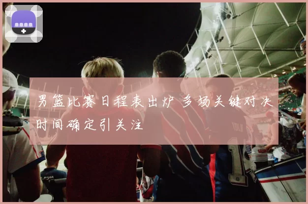 男篮比赛日程表出炉 多场关键对决时间确定引关注