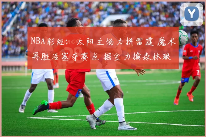 NBA彩经：太阳主场力拼雷霆 魔术再胜活塞夺赛点 掘金力擒森林狼