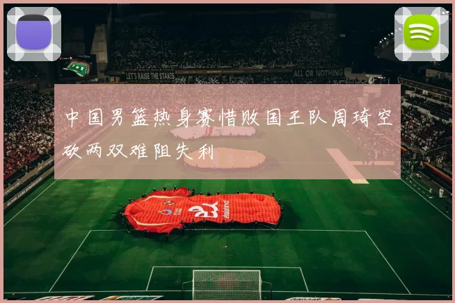 中国男篮热身赛惜败国王队周琦空砍两双难阻失利