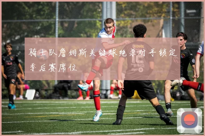 骑士队詹姆斯关键球绝杀对手锁定季后赛席位