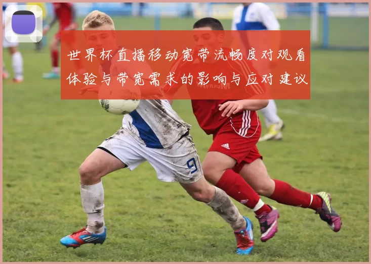 世界杯直播移动宽带流畅度对观看体验与带宽需求的影响与应对建议