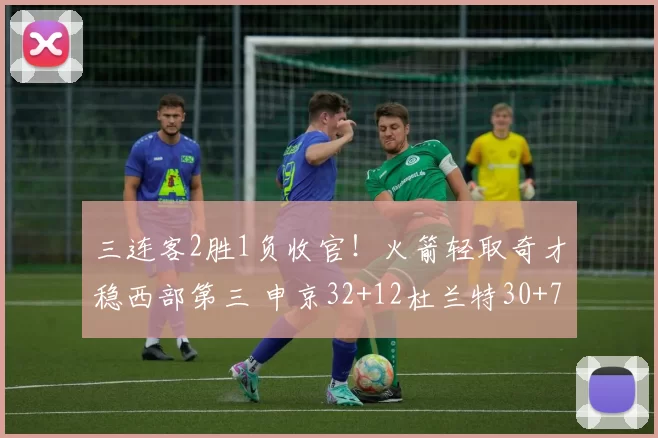 三连客2胜1负收官！火箭轻取奇才稳西部第三 申京32+12杜兰特30+7