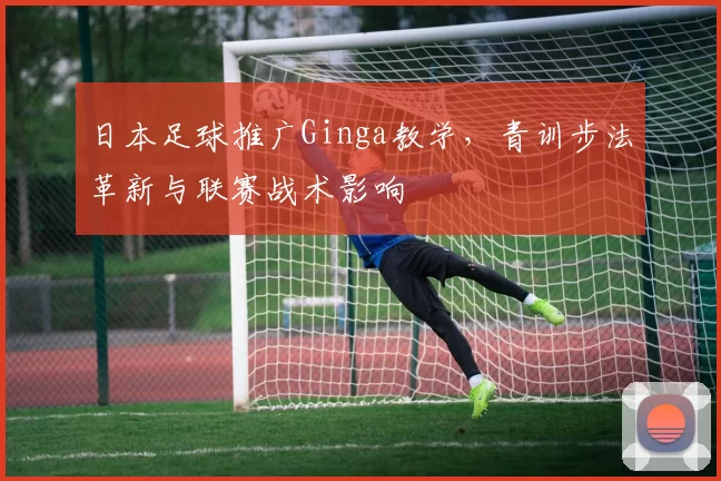日本足球推广Ginga教学，青训步法革新与联赛战术影响