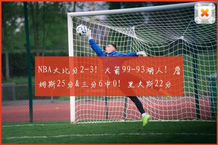 NBA大比分2-3！火箭99-93湖人！詹姆斯25分&三分6中0！里夫斯22分