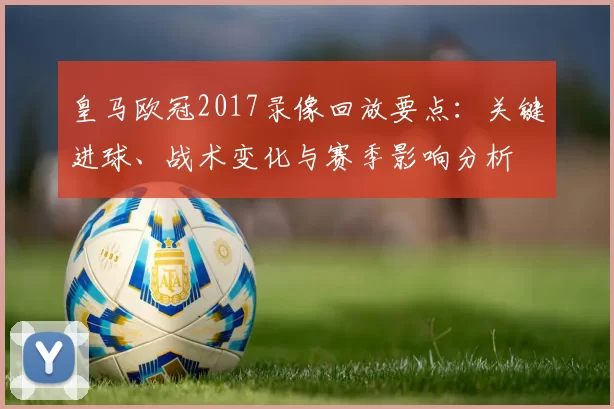 皇马欧冠2017录像回放要点：关键进球、战术变化与赛季影响分析