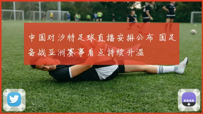 中国对沙特足球直播安排公布 国足备战亚洲赛事看点持续升温