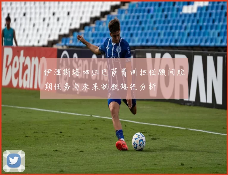 伊涅斯塔回归巴萨青训担任顾问短期任务与未来执教路径分析