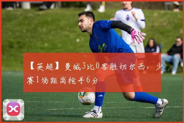 【英超】曼城3比0客胜切尔西，少赛1场距离枪手6分