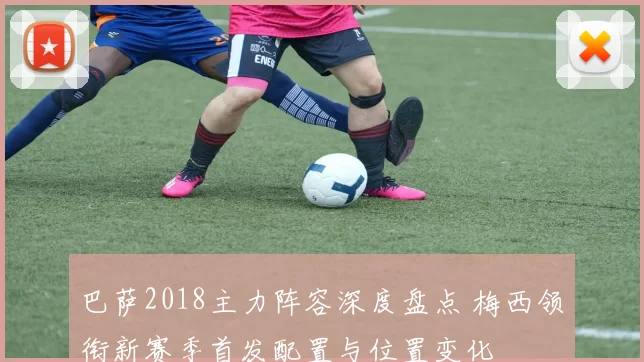 巴萨2018主力阵容深度盘点 梅西领衔新赛季首发配置与位置变化