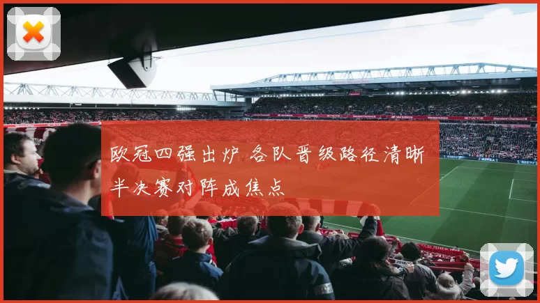 欧冠四强出炉 各队晋级路径清晰 半决赛对阵成焦点