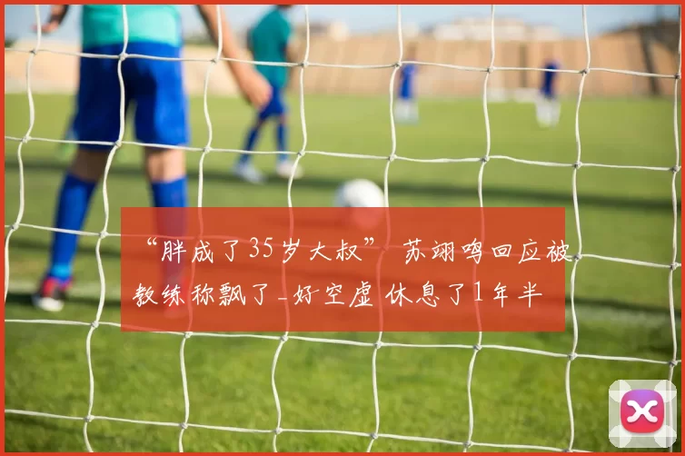 “胖成了35岁大叔” 苏翊鸣回应被教练称飘了_好空虚 休息了1年半