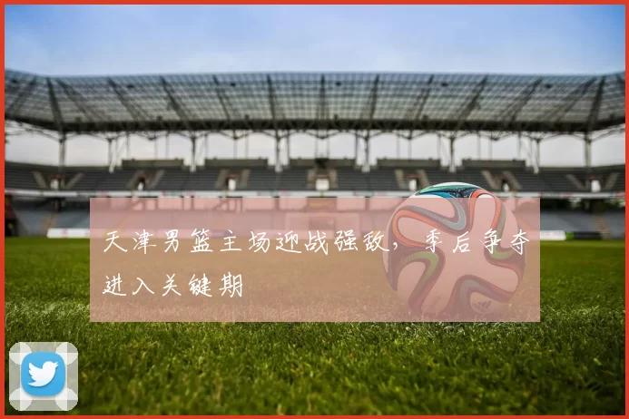 天津男篮主场迎战强敌，季后争夺进入关键期