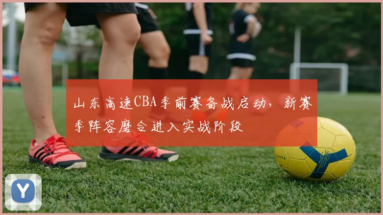 山东高速CBA季前赛备战启动，新赛季阵容磨合进入实战阶段