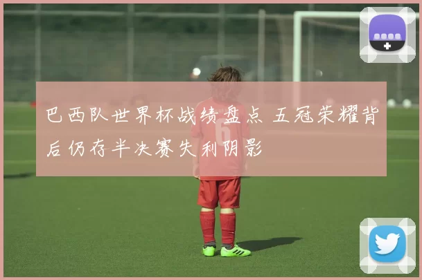 巴西队世界杯战绩盘点 五冠荣耀背后仍存半决赛失利阴影