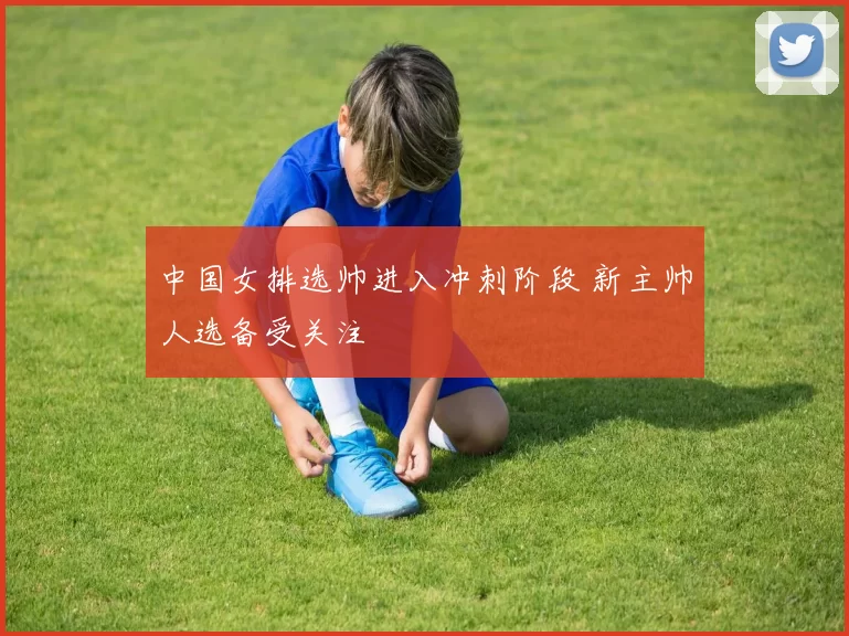 中国女排选帅进入冲刺阶段 新主帅人选备受关注