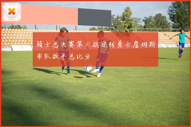 骑士总决赛第六战逆转勇士詹姆斯率队扳平总比分