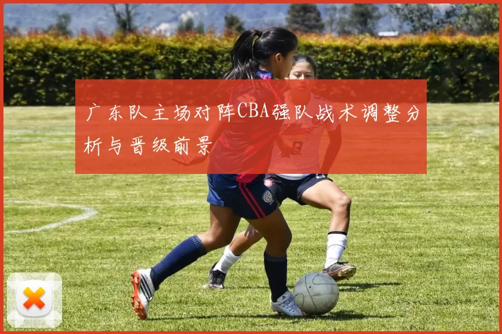 广东队主场对阵CBA强队战术调整分析与晋级前景
