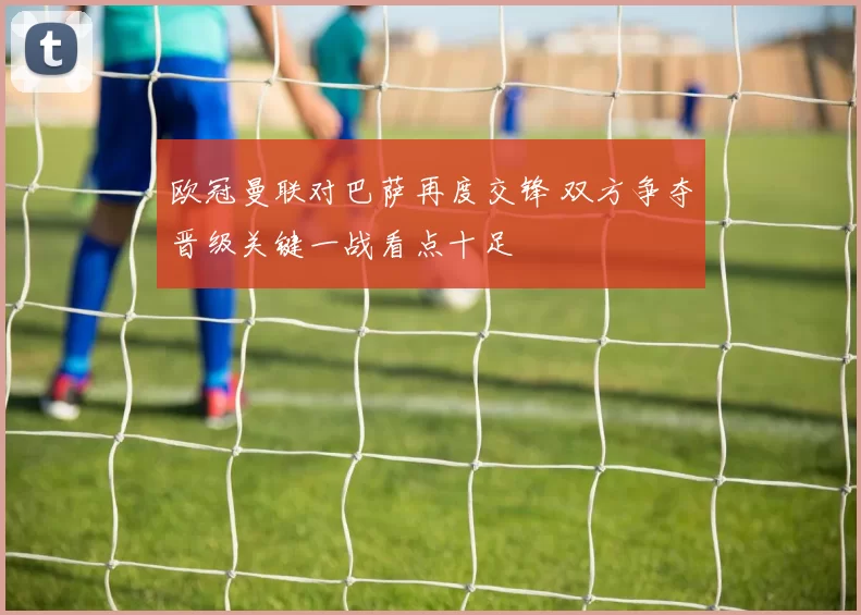 欧冠曼联对巴萨再度交锋 双方争夺晋级关键一战看点十足