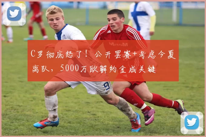 C罗彻底怒了！公开罢赛+考虑今夏离队，5000万欧解约金成关键