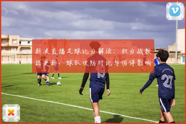 新浪直播足球比分解读：积分战数据更新，球队攻防对比与伤停影响