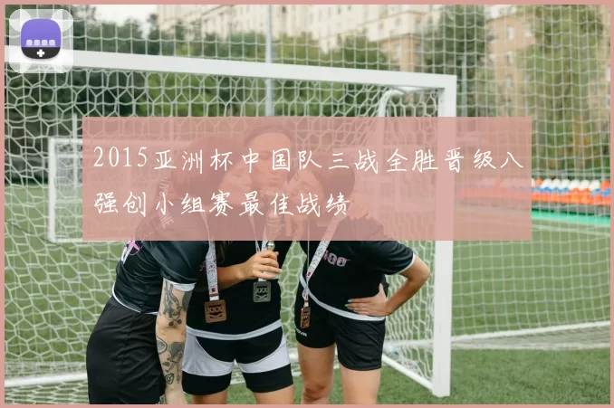 2015亚洲杯中国队三战全胜晋级八强创小组赛最佳战绩