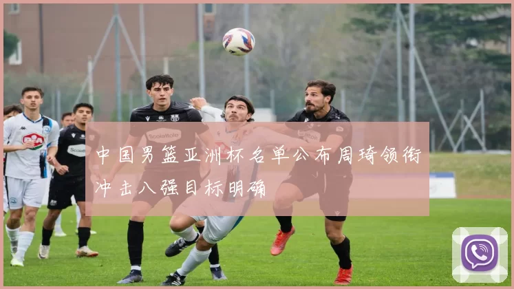 中国男篮亚洲杯名单公布周琦领衔冲击八强目标明确