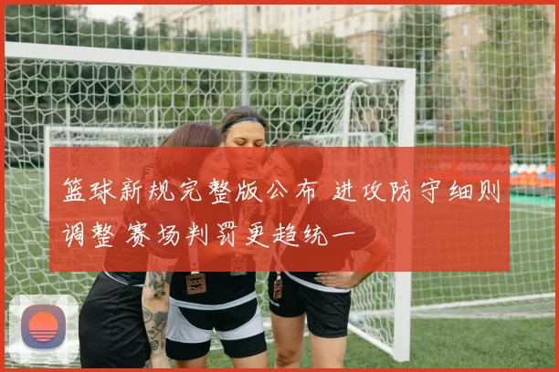 篮球新规完整版公布 进攻防守细则调整 赛场判罚更趋统一