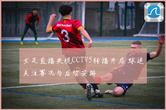 女足直播央视CCTV5转播开启 球迷关注赛况与后续安排