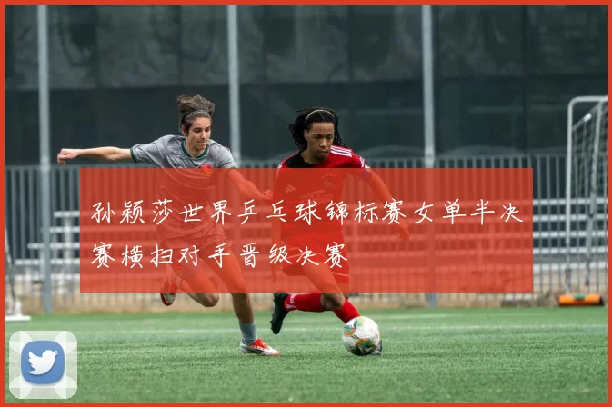 孙颖莎世界乒乓球锦标赛女单半决赛横扫对手晋级决赛