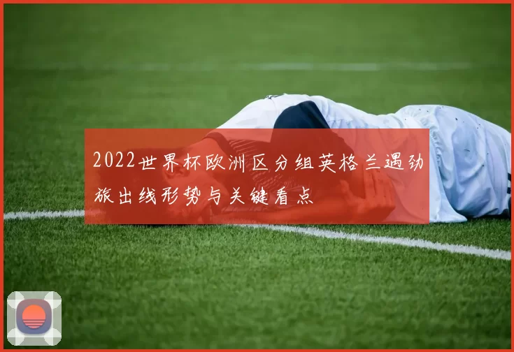 2022世界杯欧洲区分组英格兰遇劲旅出线形势与关键看点