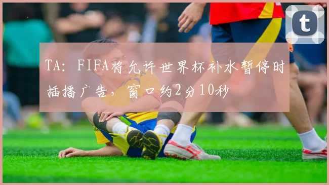 TA：FIFA将允许世界杯补水暂停时插播广告，窗口约2分10秒