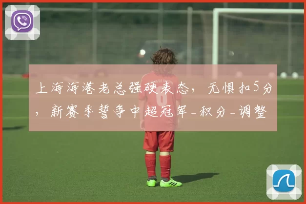 上海海港老总强硬表态，无惧扣5分，新赛季誓争中超冠军_积分_调整_竞争力