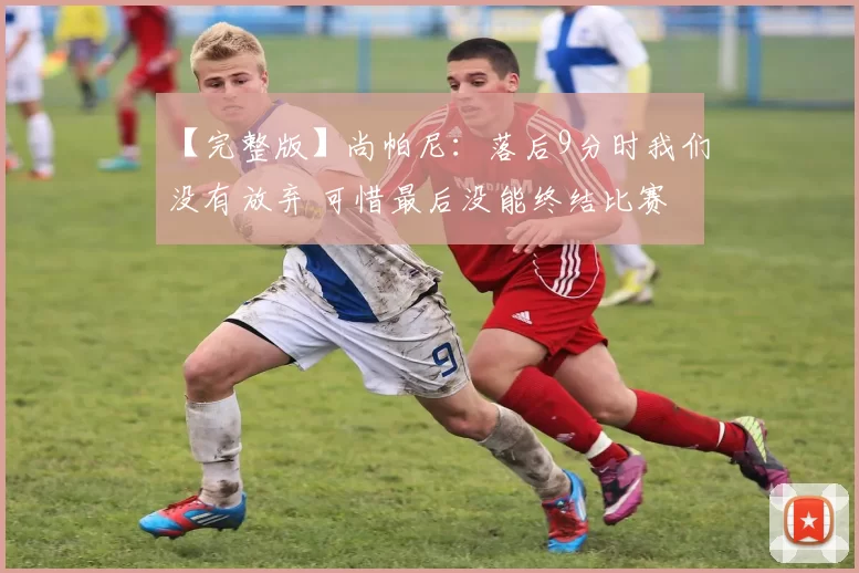【完整版】尚帕尼：落后9分时我们没有放弃 可惜最后没能终结比赛