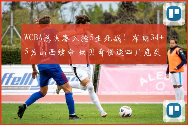 WCBA总决赛入抢5生死战！布朗34+5为山西续命 坎贝奇伤退四川危矣