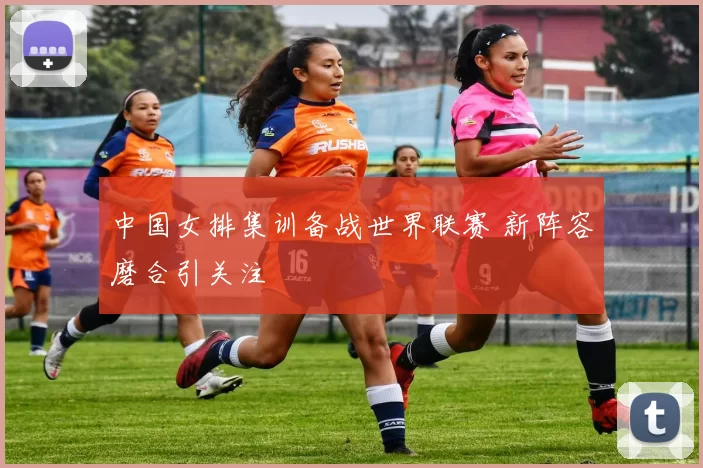 中国女排集训备战世界联赛 新阵容磨合引关注