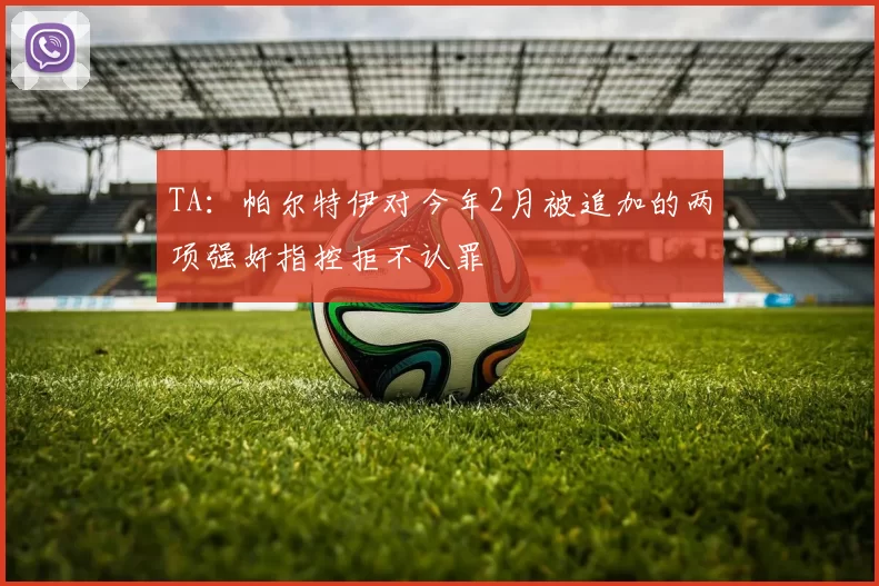 TA：帕尔特伊对今年2月被追加的两项强奸指控拒不认罪