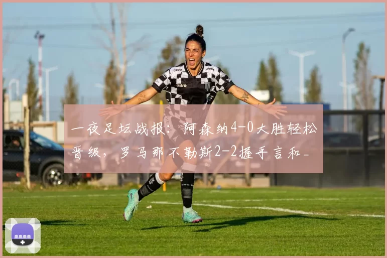 一夜足坛战报：阿森纳4-0大胜轻松晋级，罗马那不勒斯2-2握手言和_比赛_欧冠_马德里竞技