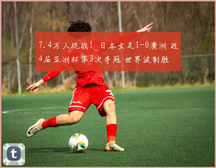 7.4万人观战！日本女足1-0澳洲 近4届亚洲杯第3次夺冠 世界波制胜