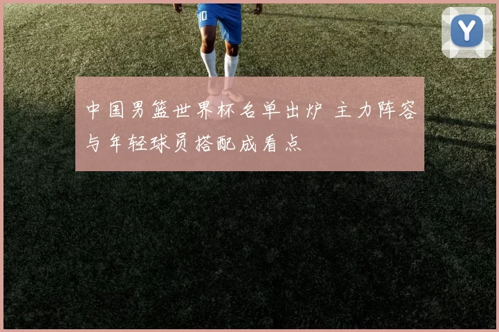 中国男篮世界杯名单出炉 主力阵容与年轻球员搭配成看点