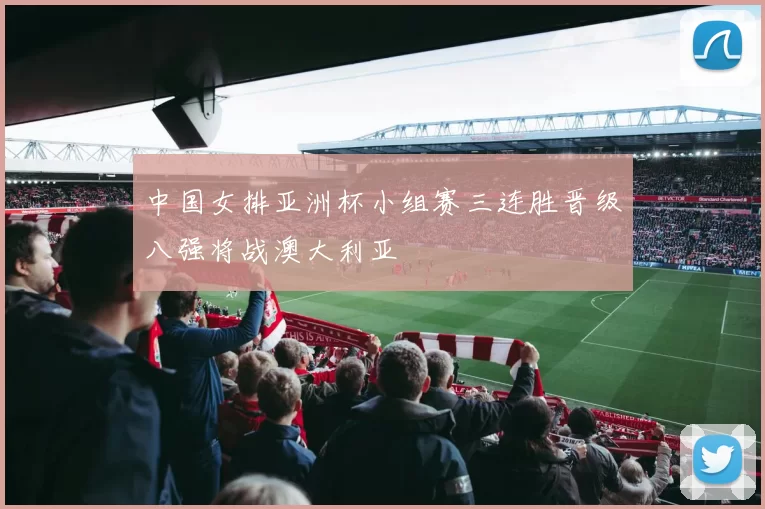 中国女排亚洲杯小组赛三连胜晋级八强将战澳大利亚