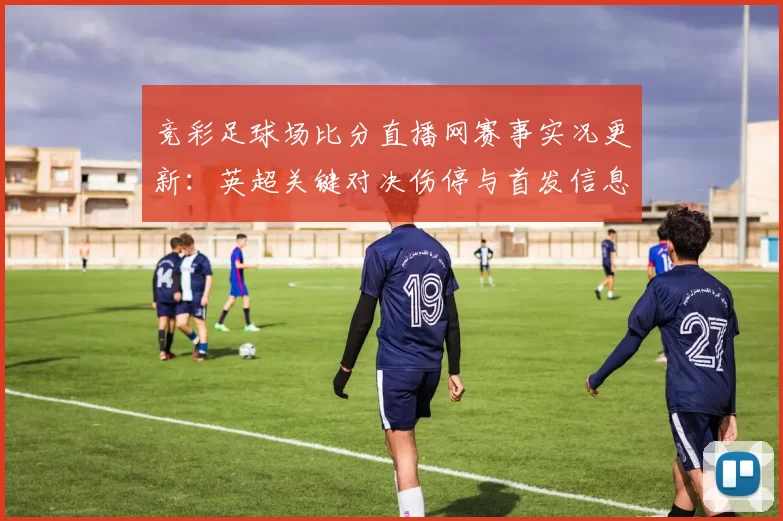 竞彩足球场比分直播网赛事实况更新：英超关键对决伤停与首发信息汇总供参考